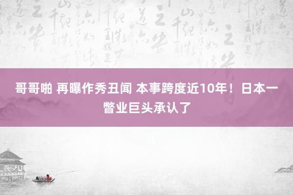 哥哥啪 再曝作秀丑闻 本事跨度近10年！日本一瞥业巨头承认了