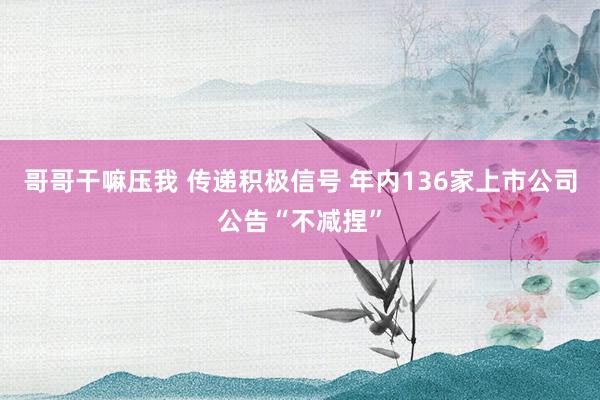 哥哥干嘛压我 传递积极信号 年内136家上市公司公告“不减捏”