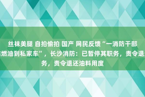 丝袜美腿 自拍偷拍 国产 网民反馈“一消防干部偷加消防站燃油到私家车”，长沙消防：已暂停其职务，责令退还油料用度