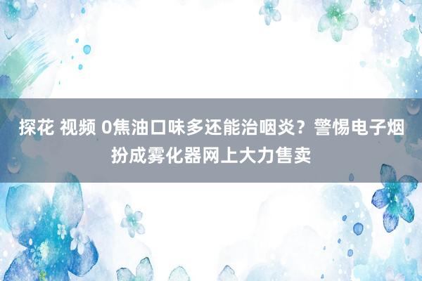 探花 视频 0焦油口味多还能治咽炎？警惕电子烟扮成雾化器网上大力售卖