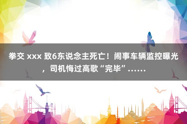 拳交 xxx 致6东说念主死亡！闹事车辆监控曝光，司机悔过高歌“完毕”……