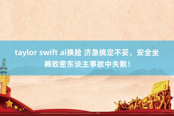 taylor swift ai换脸 济急搞定不妥，安全坐褥致密东谈主事故中失散！