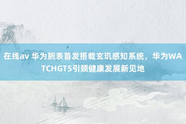 在线av 华为腕表首发搭载玄玑感知系统，华为WATCHGT5引颈健康发展新见地