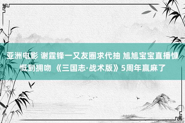 亚洲电影 谢霆锋一又友圈求代抽 旭旭宝宝直播慷慨到拥吻 《三国志·战术版》5周年赢麻了