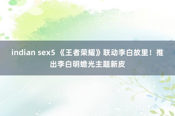 indian sex5 《王者荣耀》联动李白故里！推出李白明蟾光主题新皮