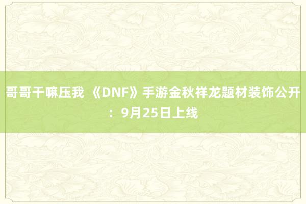 哥哥干嘛压我 《DNF》手游金秋祥龙题材装饰公开：9月25日上线