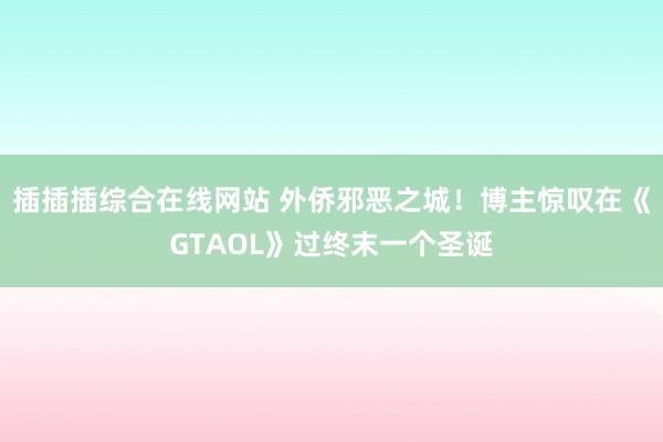 插插插综合在线网站 外侨邪恶之城！博主惊叹在《GTAOL》过终末一个圣诞