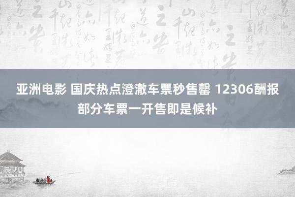 亚洲电影 国庆热点澄澈车票秒售罄 12306酬报部分车票一开售即是候补