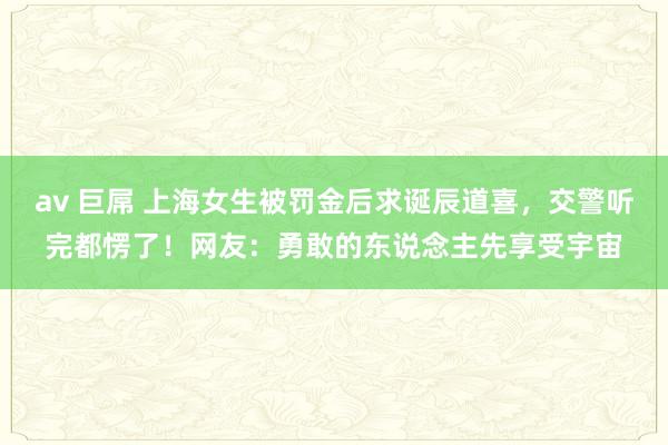 av 巨屌 上海女生被罚金后求诞辰道喜，交警听完都愣了！网友：勇敢的东说念主先享受宇宙