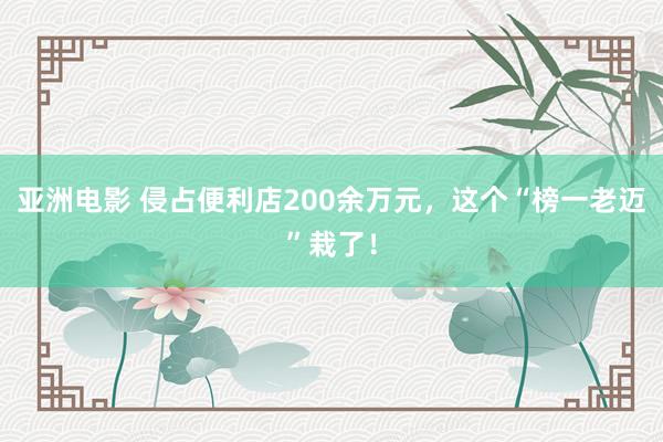 亚洲电影 侵占便利店200余万元，这个“榜一老迈”栽了！