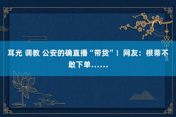 耳光 调教 公安的确直播“带货”！网友：根蒂不敢下单……