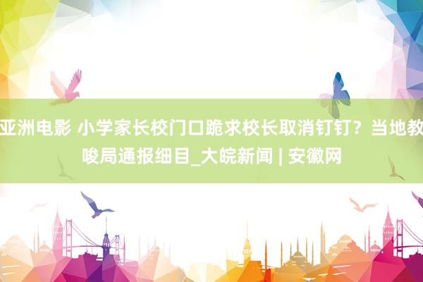 亚洲电影 小学家长校门口跪求校长取消钉钉？当地教唆局通报细目_大皖新闻 | 安徽网