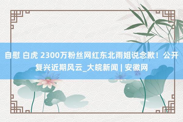 自慰 白虎 2300万粉丝网红东北雨姐说念歉！公开复兴近期风云_大皖新闻 | 安徽网