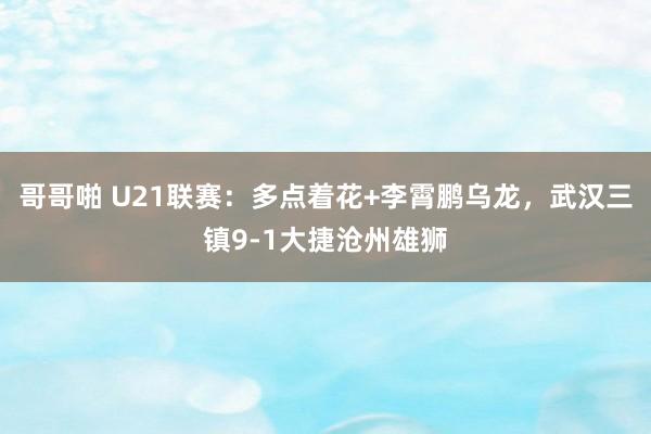 哥哥啪 U21联赛：多点着花+李霄鹏乌龙，武汉三镇9-1大捷沧州雄狮