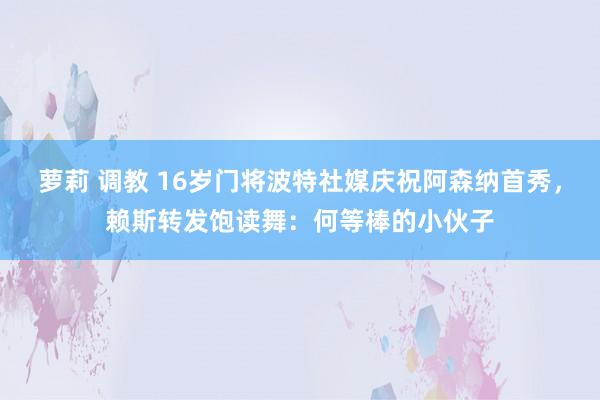 萝莉 调教 16岁门将波特社媒庆祝阿森纳首秀，赖斯转发饱读舞：何等棒的小伙子