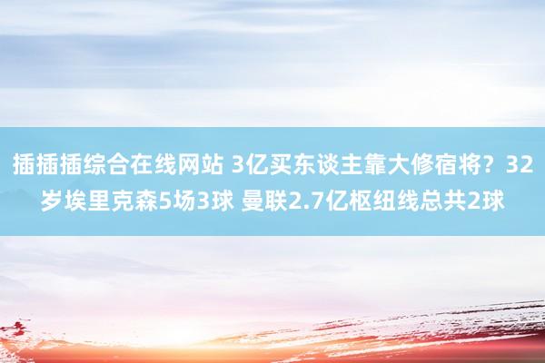 插插插综合在线网站 3亿买东谈主靠大修宿将？32岁埃里克森5场3球 曼联2.7亿枢纽线总共2球