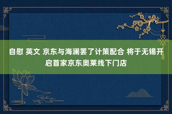 自慰 英文 京东与海澜罢了计策配合 将于无锡开启首家京东奥莱线下门店