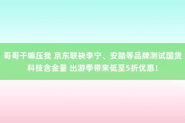 哥哥干嘛压我 京东联袂李宁、安踏等品牌测试国货科技含金量 出游季带来低至5折优惠！