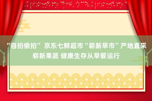 “自拍偷拍” 京东七鲜超市“崭新早市”产地直采崭新果蔬 健康生存从早餐运行