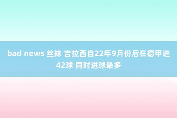 bad news 丝袜 吉拉西自22年9月份后在德甲进42球 同时进球最多