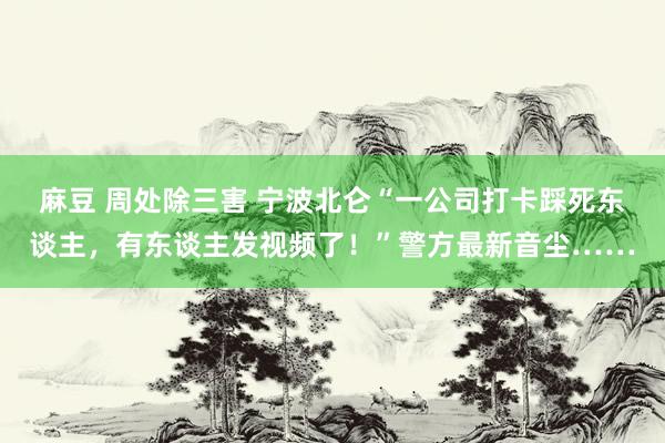 麻豆 周处除三害 宁波北仑“一公司打卡踩死东谈主，有东谈主发视频了！”警方最新音尘……