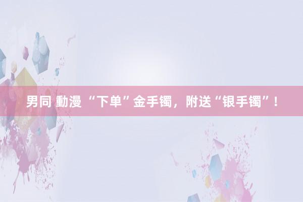 男同 動漫 “下单”金手镯，附送“银手镯”！