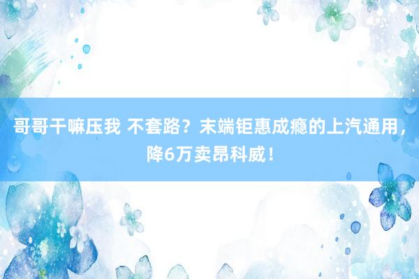 哥哥干嘛压我 不套路？末端钜惠成瘾的上汽通用，降6万卖昂科威！