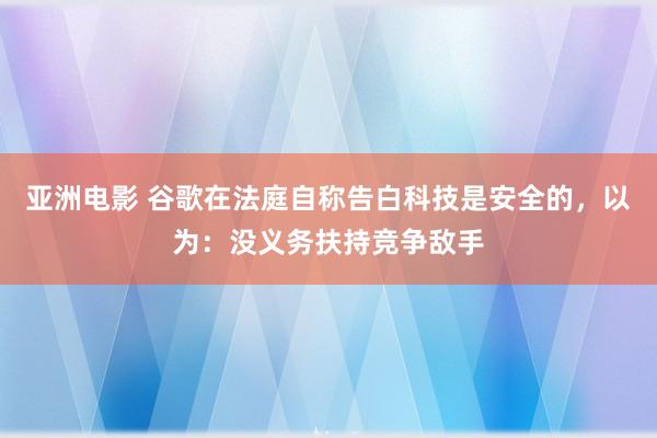 亚洲电影 谷歌在法庭自称告白科技是安全的，以为：没义务扶持竞争敌手