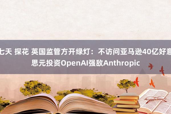 七天 探花 英国监管方开绿灯：不访问亚马逊40亿好意思元投资OpenAI强敌Anthropic