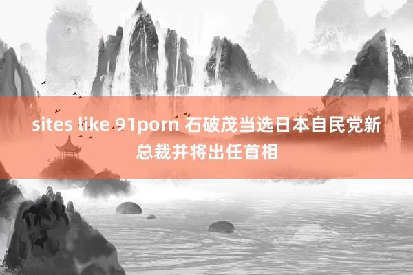 sites like 91porn 石破茂当选日本自民党新总裁并将出任首相