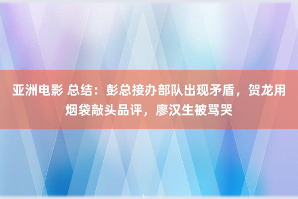 亚洲电影 总结：彭总接办部队出现矛盾，贺龙用烟袋敲头品评，廖汉生被骂哭