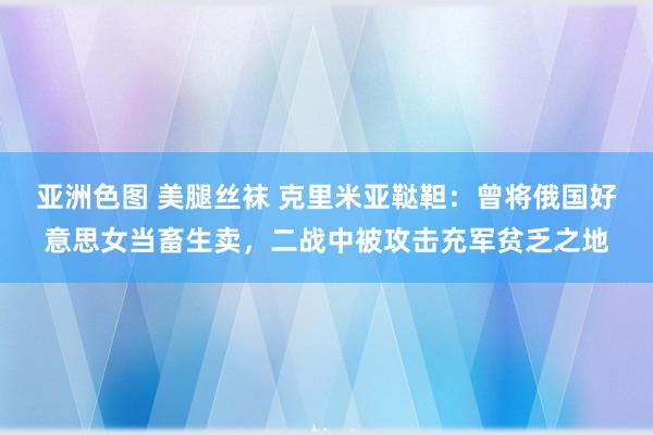 亚洲色图 美腿丝袜 克里米亚鞑靼：曾将俄国好意思女当畜生卖，二战中被攻击充军贫乏之地