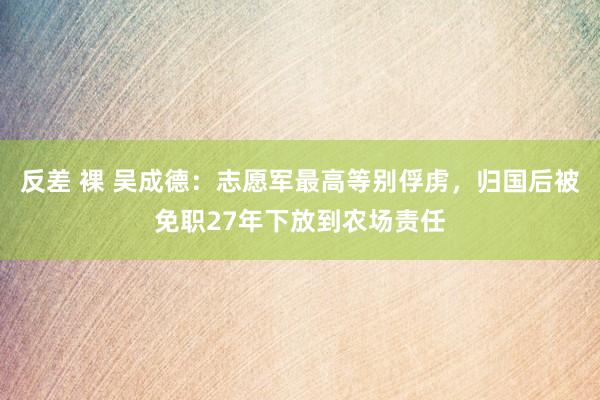 反差 裸 吴成德：志愿军最高等别俘虏，归国后被免职27年下放到农场责任