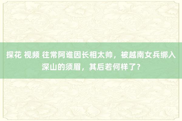 探花 视频 往常阿谁因长相太帅，被越南女兵绑入深山的须眉，其后若何样了？