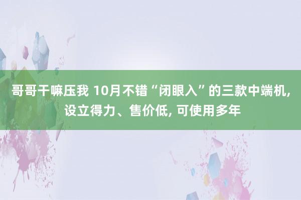 哥哥干嘛压我 10月不错“闭眼入”的三款中端机, 设立得力、售价低, 可使用多年