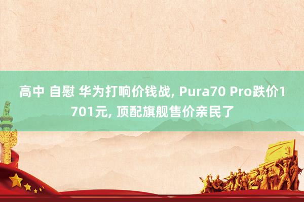 高中 自慰 华为打响价钱战, Pura70 Pro跌价1701元, 顶配旗舰售价亲民了