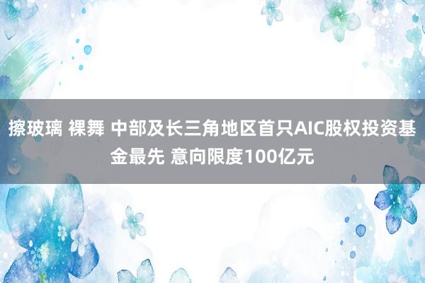 擦玻璃 裸舞 中部及长三角地区首只AIC股权投资基金最先 意向限度100亿元