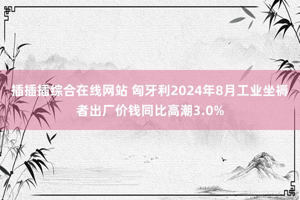 插插插综合在线网站 匈牙利2024年8月工业坐褥者出厂价钱同比高潮3.0%