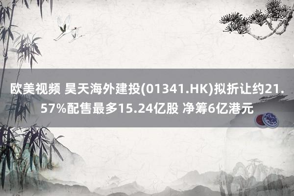 欧美视频 昊天海外建投(01341.HK)拟折让约21.57%配售最多15.24亿股 净筹6亿港元