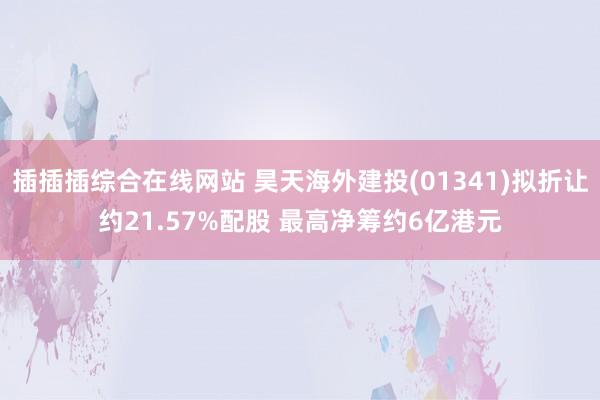 插插插综合在线网站 昊天海外建投(01341)拟折让约21.57%配股 最高净筹约6亿港元