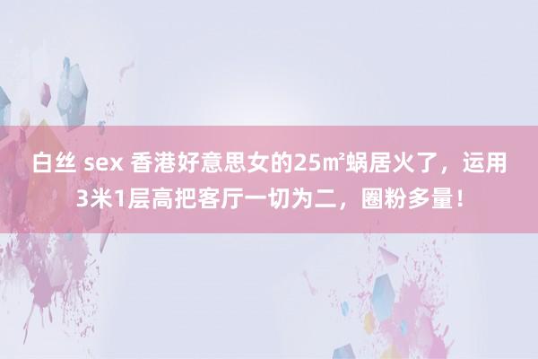 白丝 sex 香港好意思女的25㎡蜗居火了，运用3米1层高把客厅一切为二，圈粉多量！