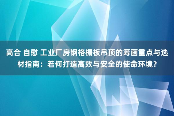 高合 自慰 工业厂房钢格栅板吊顶的筹画重点与选材指南：若何打造高效与安全的使命环境？