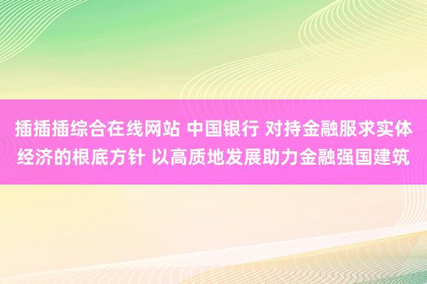 插插插综合在线网站 中国银行 对持金融服求实体经济的根底方针 以高质地发展助力金融强国建筑