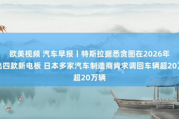 欧美视频 汽车早报丨特斯拉据悉贪图在2026年推出四款新电板 日本多家汽车制造商肯求调回车辆超20万辆