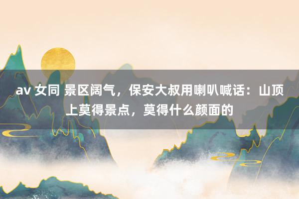 av 女同 景区阔气，保安大叔用喇叭喊话：山顶上莫得景点，莫得什么颜面的