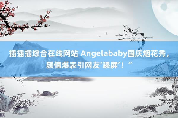 插插插综合在线网站 Angelababy国庆烟花秀，颜值爆表引网友‘舔屏’！”