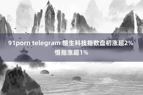 91porn telegram 恒生科技指数盘初涨超2% 恒指涨超1%