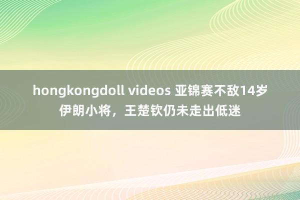 hongkongdoll videos 亚锦赛不敌14岁伊朗小将，王楚钦仍未走出低迷