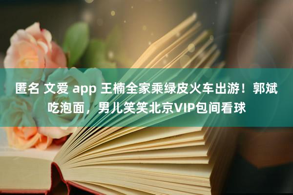 匿名 文爱 app 王楠全家乘绿皮火车出游！郭斌吃泡面，男儿笑笑北京VIP包间看球