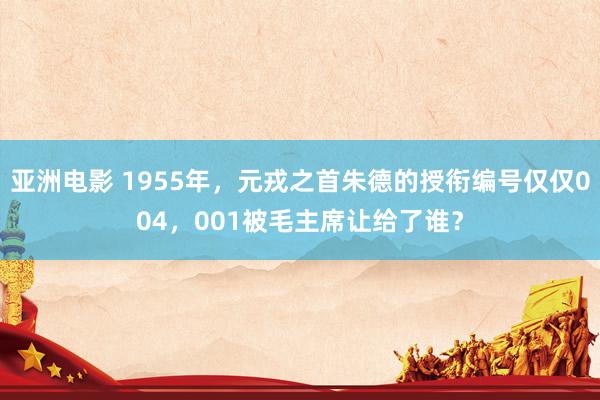 亚洲电影 1955年，元戎之首朱德的授衔编号仅仅004，001被毛主席让给了谁？